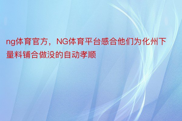 ng体育官方，NG体育平台感合他们为化州下量料铺合做没的自动孝顺