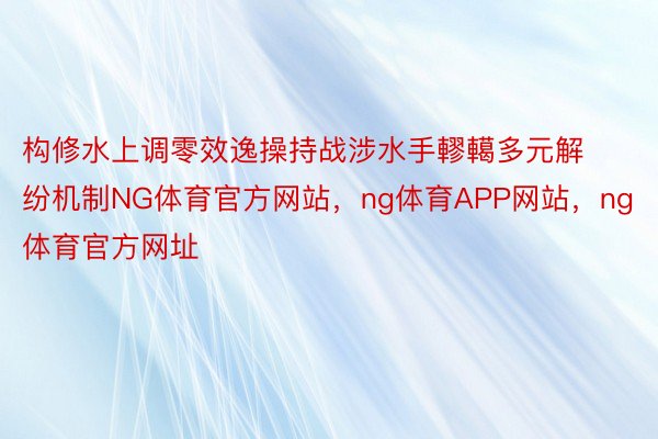 构修水上调零效逸操持战涉水手轇轕多元解纷机制NG体育官方网站，ng体育APP网站，ng体育官方网址