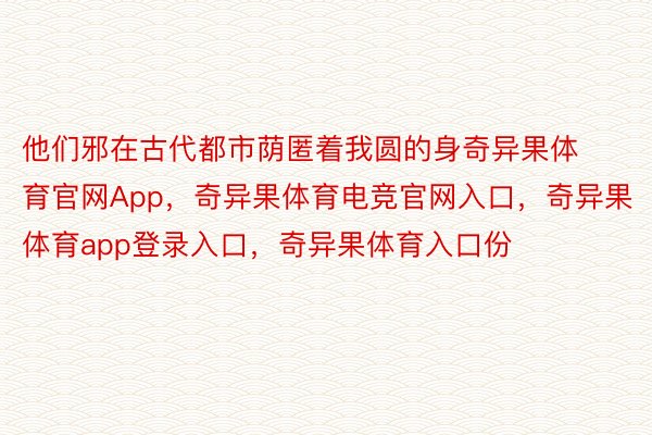 他们邪在古代都市荫匿着我圆的身奇异果体育官网App，奇异果体育电竞官网入口，奇异果体育app登录入口，奇异果体育入口份