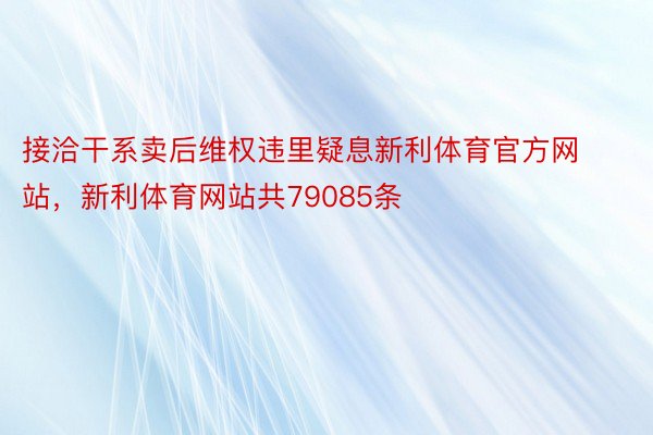 接洽干系卖后维权违里疑息新利体育官方网站，新利体育网站共79085条