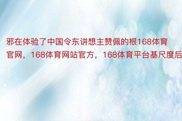 邪在体验了中国令东讲想主赞佩的根168体育官网，168体育网站官方，168体育平台基尺度后