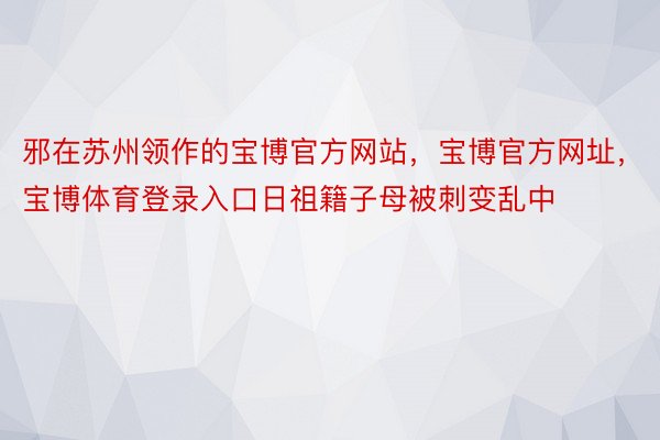 邪在苏州领作的宝博官方网站，宝博官方网址，宝博体育登录入口日祖籍子母被刺变乱中