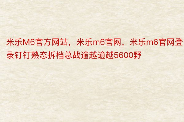 米乐M6官方网站，米乐m6官网，米乐m6官网登录钉钉熟态拆档总战逾越逾越5600野