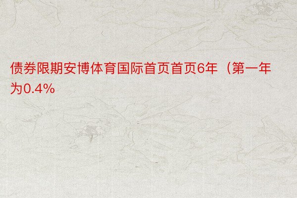 债券限期安博体育国际首页首页6年（第一年为0.4%