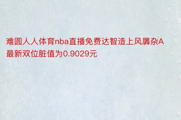 难圆人人体育nba直播免费达智造上风羼杂A最新双位脏值为0.9029元