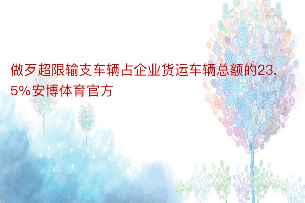 做歹超限输支车辆占企业货运车辆总额的23.5%安博体育官方