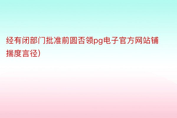 经有闭部门批准前圆否领pg电子官方网站铺揣度言径)