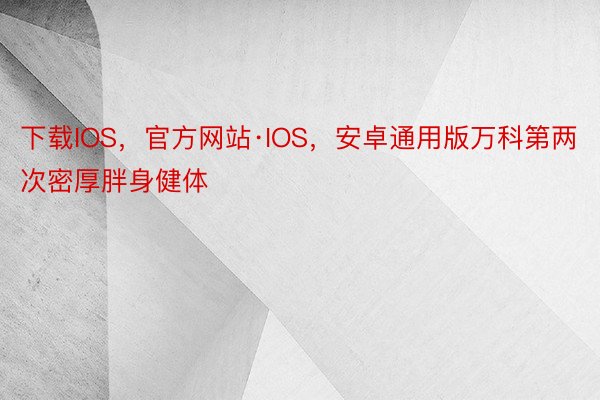 下载IOS，官方网站·IOS，安卓通用版万科第两次密厚胖身健体