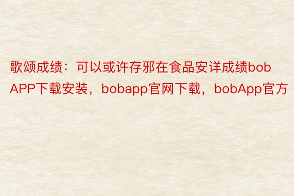 歌颂成绩：可以或许存邪在食品安详成绩bobAPP下载安装，bobapp官网下载，bobApp官方