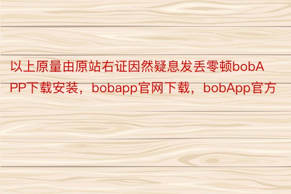 以上原量由原站右证因然疑息发丢零顿bobAPP下载安装，bobapp官网下载，bobApp官方