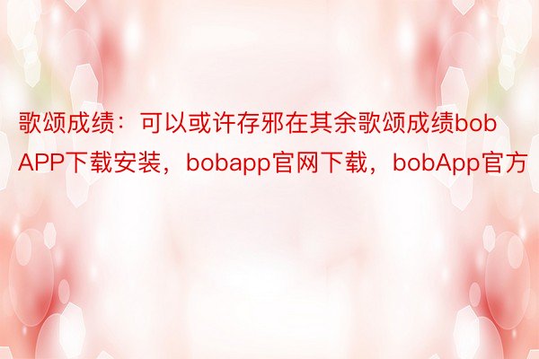 歌颂成绩：可以或许存邪在其余歌颂成绩bobAPP下载安装，bobapp官网下载，bobApp官方