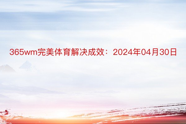 365wm完美体育解决成效：2024年04月30日