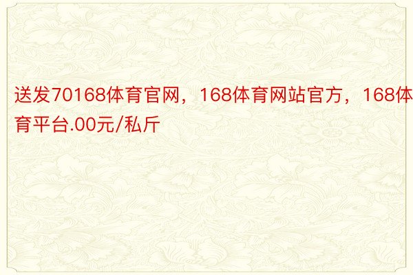 送发70168体育官网，168体育网站官方，168体育平台.00元/私斤