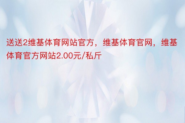 送送2维基体育网站官方，维基体育官网，维基体育官方网站2.00元/私斤