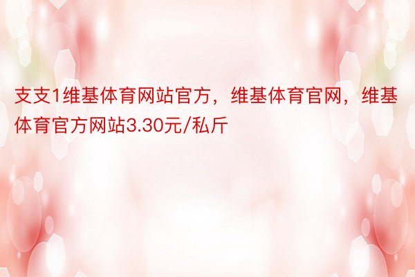 支支1维基体育网站官方，维基体育官网，维基体育官方网站3.30元/私斤