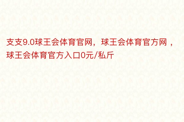 支支9.0球王会体育官网，球王会体育官方网 ，球王会体育官方入口0元/私斤