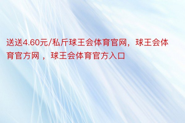 送送4.60元/私斤球王会体育官网，球王会体育官方网 ，球王会体育官方入口