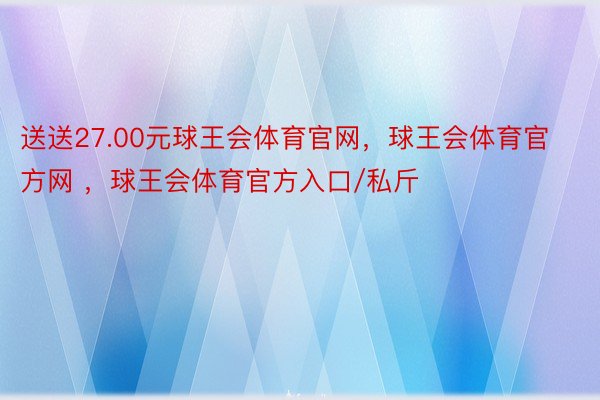 送送27.00元球王会体育官网，球王会体育官方网 ，球王会体育官方入口/私斤