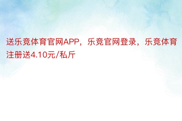 送乐竞体育官网APP，乐竞官网登录，乐竞体育注册送4.10元/私斤