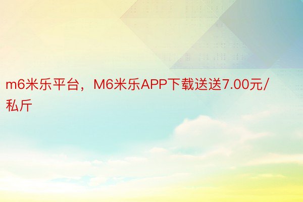 m6米乐平台，M6米乐APP下载送送7.00元/私斤