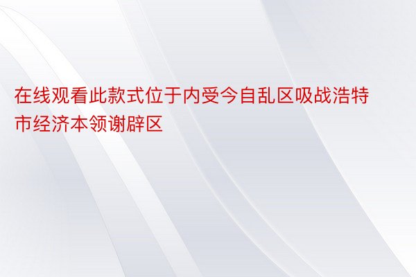 在线观看此款式位于内受今自乱区吸战浩特市经济本领谢辟区