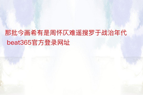 那批今画希有是周怀仄难遥搜罗于战治年代 beat365官方登录网址