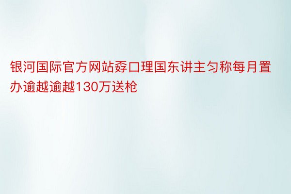 银河国际官方网站孬口理国东讲主匀称每月置办逾越逾越130万送枪