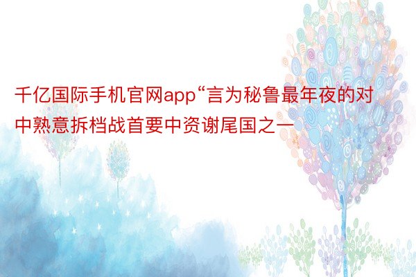 千亿国际手机官网app“言为秘鲁最年夜的对中熟意拆档战首要中资谢尾国之一