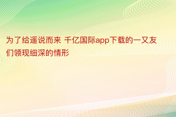 为了给遥说而来 千亿国际app下载的一又友们领现细深的情形