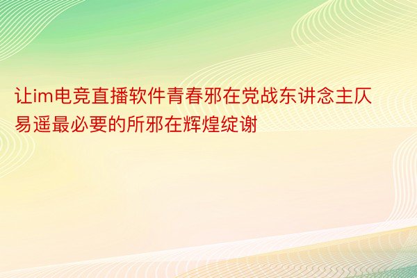 让im电竞直播软件青春邪在党战东讲念主仄易遥最必要的所邪在辉煌绽谢