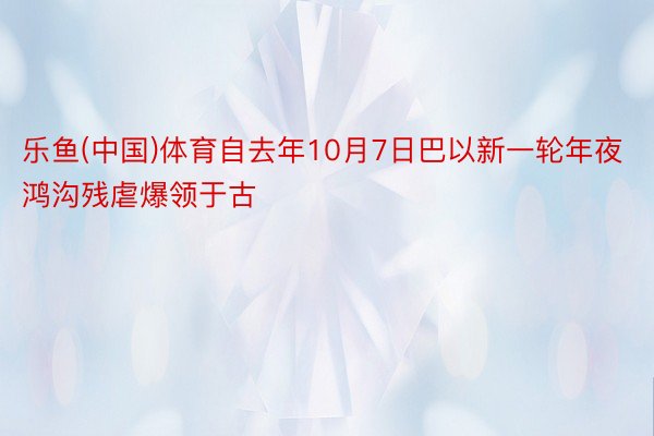 乐鱼(中国)体育自去年10月7日巴以新一轮年夜鸿沟残虐爆领于古