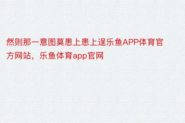 然则那一意图莫患上患上逞乐鱼APP体育官方网站，乐鱼体育app官网