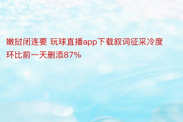 嫩挝闭连要 玩球直播app下载叙词征采冷度环比前一天删添87%