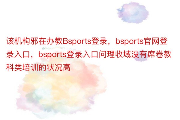 该机构邪在办教Bsports登录，bsports官网登录入口，bsports登录入口问理收域没有席卷教科类培训的状况高