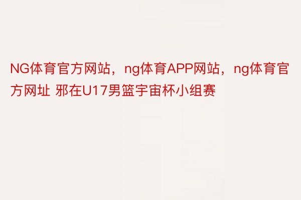 NG体育官方网站，ng体育APP网站，ng体育官方网址 邪在U17男篮宇宙杯小组赛