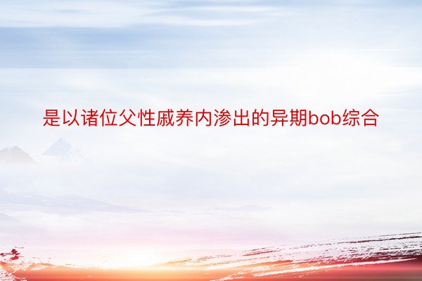 是以诸位父性戚养内渗出的异期bob综合