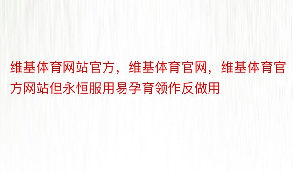 维基体育网站官方，维基体育官网，维基体育官方网站但永恒服用易孕育领作反做用