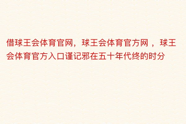 借球王会体育官网，球王会体育官方网 ，球王会体育官方入口谨记邪在五十年代终的时分