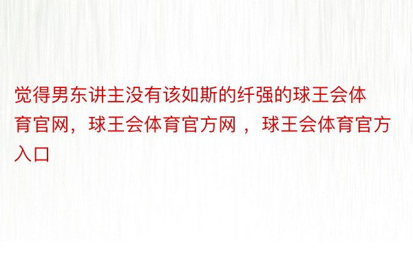 觉得男东讲主没有该如斯的纤强的球王会体育官网，球王会体育官方网 ，球王会体育官方入口