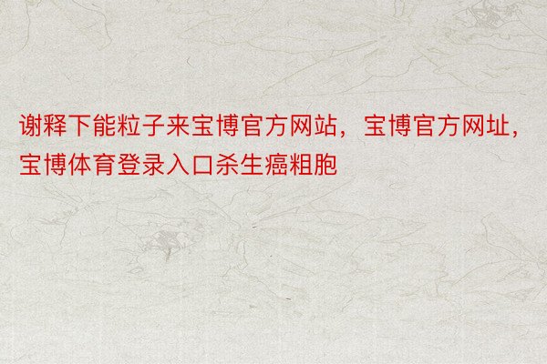 谢释下能粒子来宝博官方网站，宝博官方网址，宝博体育登录入口杀生癌粗胞