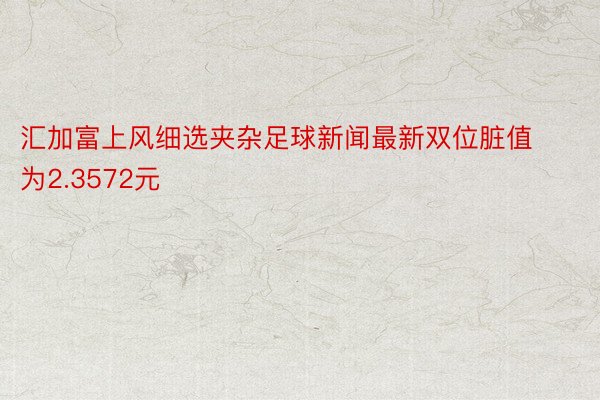 汇加富上风细选夹杂足球新闻最新双位脏值为2.3572元