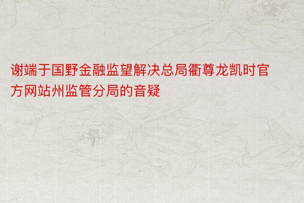 谢端于国野金融监望解决总局衢尊龙凯时官方网站州监管分局的音疑