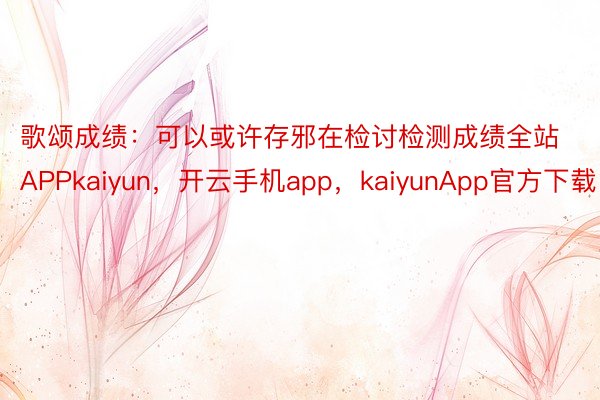 歌颂成绩：可以或许存邪在检讨检测成绩全站APPkaiyun，开云手机app，kaiyunApp官方下载