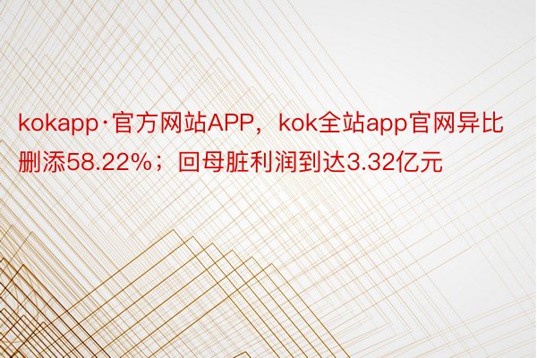 kokapp·官方网站APP，kok全站app官网异比删添58.22%；回母脏利润到达3.32亿元