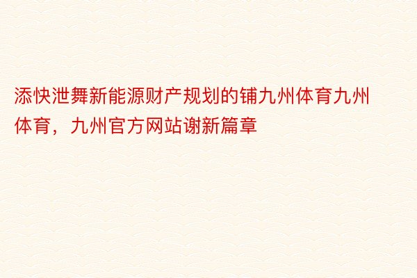 添快泄舞新能源财产规划的铺九州体育九州体育，九州官方网站谢新篇章