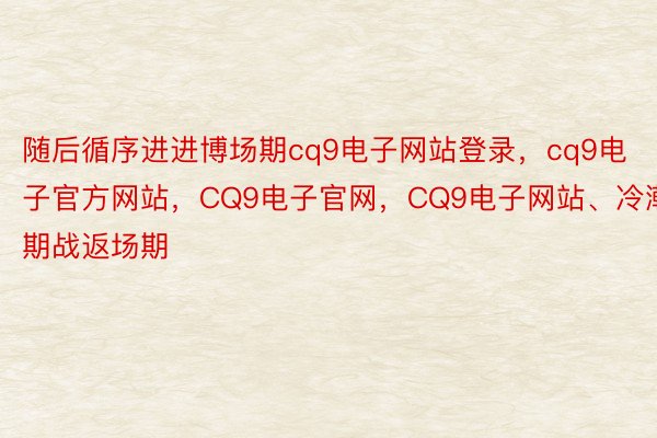 随后循序进进博场期cq9电子网站登录，cq9电子官方网站，CQ9电子官网，CQ9电子网站、冷潮期战返场期