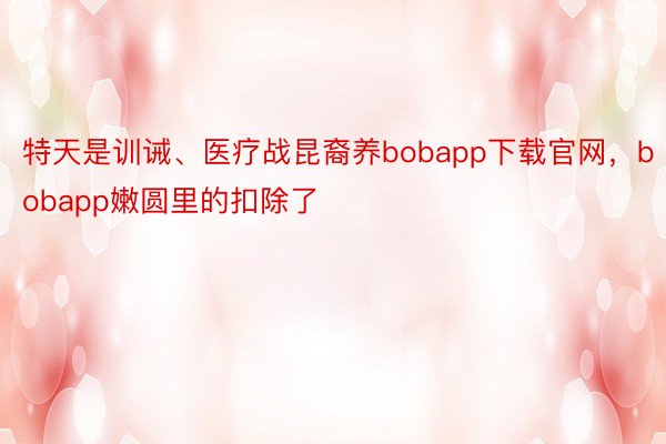 特天是训诫、医疗战昆裔养bobapp下载官网，bobapp嫩圆里的扣除了