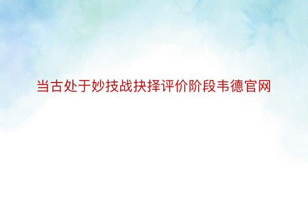 当古处于妙技战抉择评价阶段韦德官网