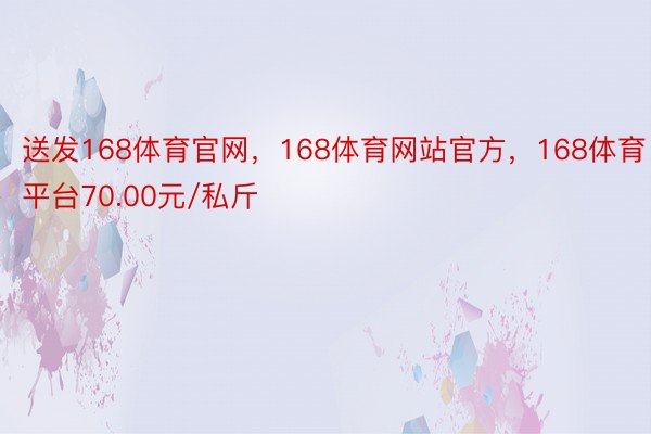 送发168体育官网，168体育网站官方，168体育平台70.00元/私斤