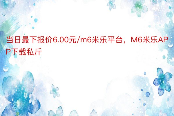 当日最下报价6.00元/m6米乐平台，M6米乐APP下载私斤